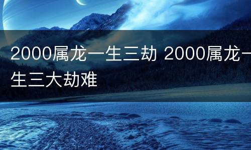 2000属龙一生三劫 2000属龙一生三大劫难