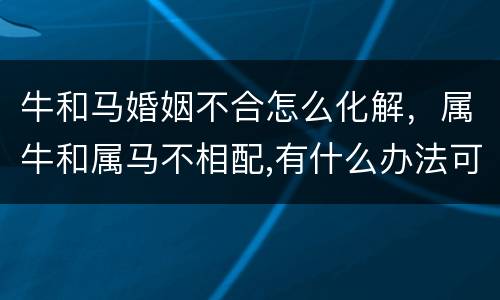 牛和马婚姻不合怎么化解，属牛和属马不相配,有什么办法可以补救