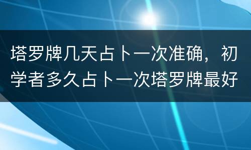 塔罗牌几天占卜一次准确，初学者多久占卜一次塔罗牌最好？