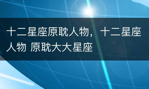 十二星座原耽人物，十二星座人物 原耽大大星座