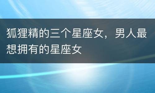 狐狸精的三个星座女，男人最想拥有的星座女