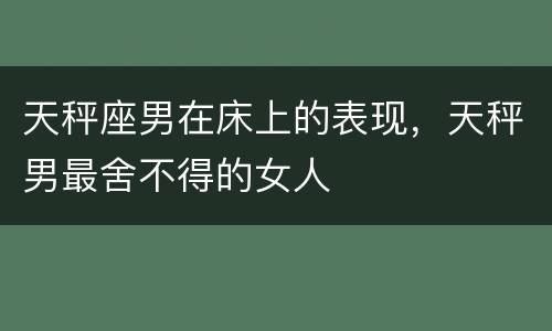 天秤座男在床上的表现，天秤男最舍不得的女人