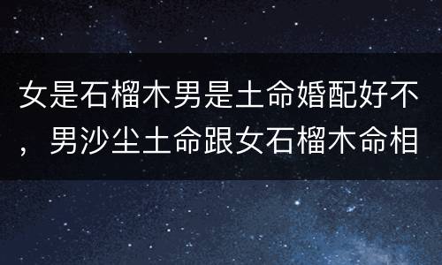 女是石榴木男是土命婚配好不，男沙尘土命跟女石榴木命相克吗