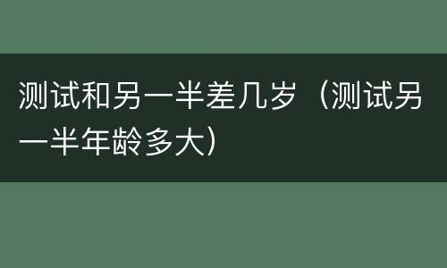 测试和另一半差几岁（测试另一半年龄多大）
