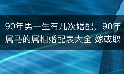 90年男一生有几次婚配，90年属马的属相婚配表大全 嫁或取什么属相的人