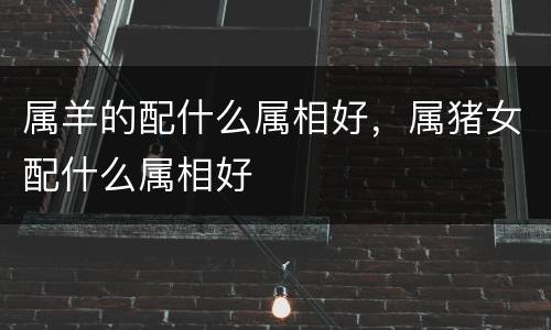 属羊的配什么属相好，属猪女配什么属相好