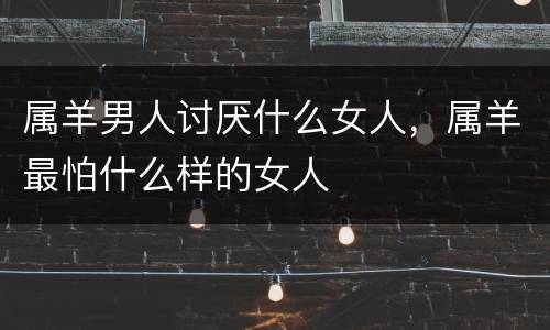 属羊男人讨厌什么女人，属羊最怕什么样的女人