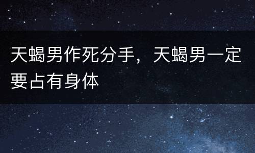 天蝎男作死分手，天蝎男一定要占有身体