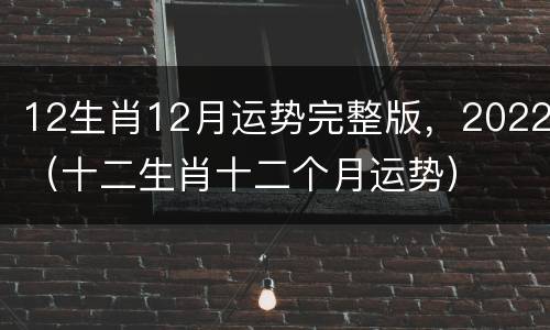 12生肖12月运势完整版，2022（十二生肖十二个月运势）