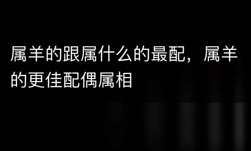 属羊的跟属什么的最配，属羊的更佳配偶属相