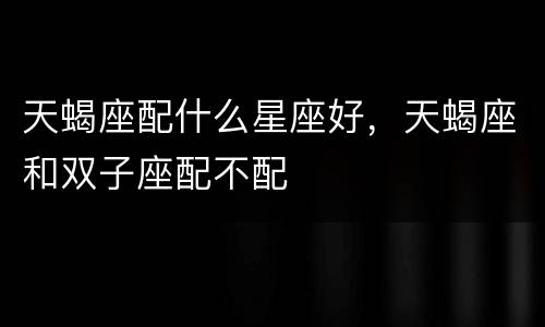 天蝎座配什么星座好，天蝎座和双子座配不配