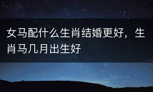 女马配什么生肖结婚更好，生肖马几月出生好