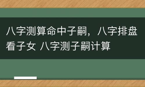 八字测算命中子嗣，八字排盘看子女 八字测子嗣计算