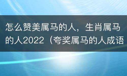 怎么赞美属马的人，生肖属马的人2022（夸奖属马的人成语）