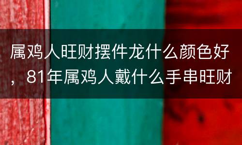属鸡人旺财摆件龙什么颜色好，81年属鸡人戴什么手串旺财