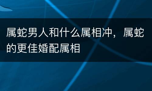 属蛇男人和什么属相冲，属蛇的更佳婚配属相