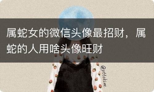 属蛇女的微信头像最招财，属蛇的人用啥头像旺财