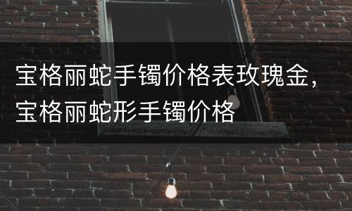 宝格丽蛇手镯价格表玫瑰金，宝格丽蛇形手镯价格