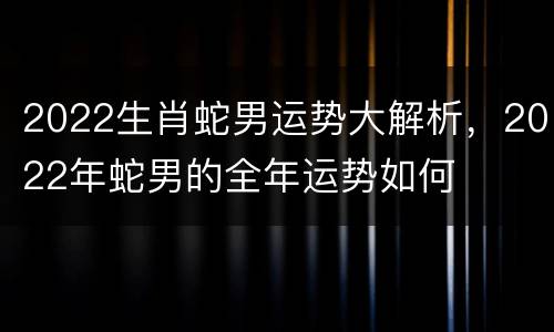 2022生肖蛇男运势大解析，2022年蛇男的全年运势如何
