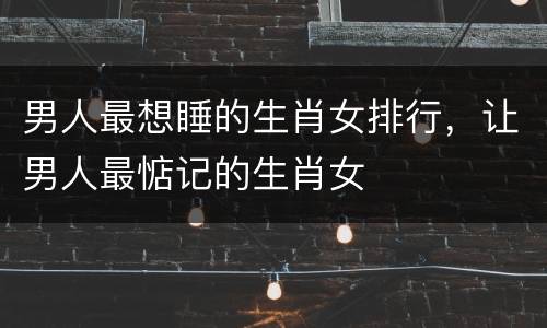男人最想睡的生肖女排行，让男人最惦记的生肖女