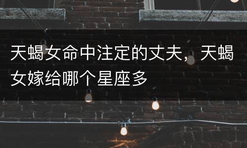 天蝎女命中注定的丈夫，天蝎女嫁给哪个星座多