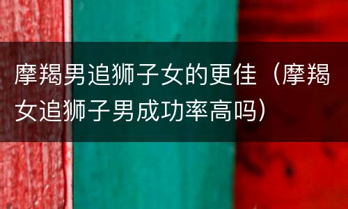 摩羯男追狮子女的更佳（摩羯女追狮子男成功率高吗）