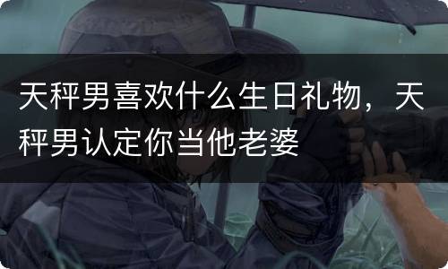 天秤男喜欢什么生日礼物，天秤男认定你当他老婆