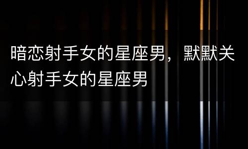 暗恋射手女的星座男，默默关心射手女的星座男