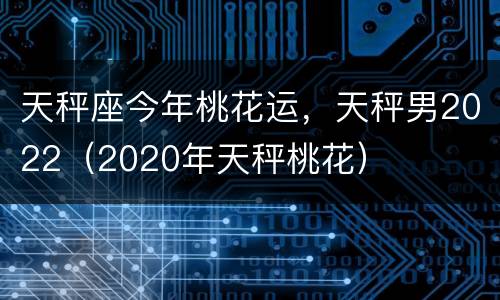 天秤座今年桃花运，天秤男2022（2020年天秤桃花）