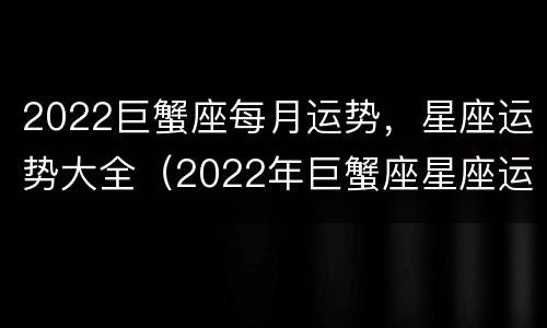 2022巨蟹座每月运势，星座运势大全（2022年巨蟹座星座运势完整版）