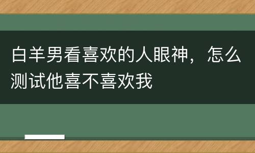 白羊男看喜欢的人眼神，怎么测试他喜不喜欢我