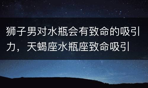 狮子男对水瓶会有致命的吸引力，天蝎座水瓶座致命吸引
