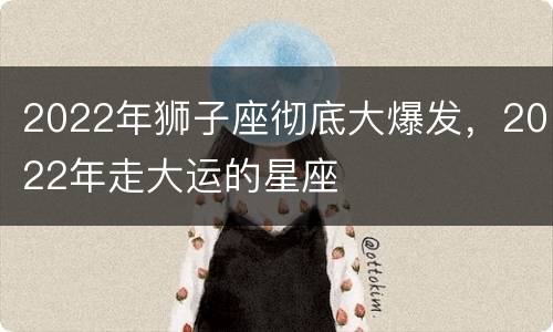 2022年狮子座彻底大爆发，2022年走大运的星座