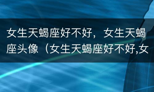 女生天蝎座好不好，女生天蝎座头像（女生天蝎座好不好,女生天蝎座头像是什么）