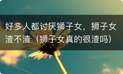 好多人都讨厌狮子女，狮子女渣不渣（狮子女真的很渣吗）