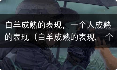 白羊成熟的表现，一个人成熟的表现（白羊成熟的表现,一个人成熟的表现是什么）