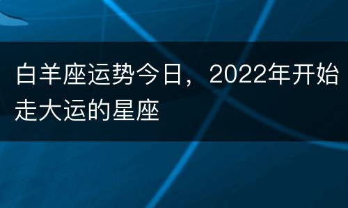 白羊座运势今日，2022年开始走大运的星座