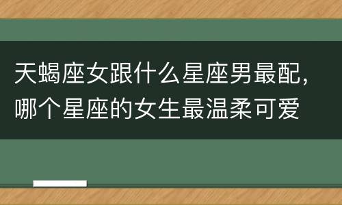 天蝎座女跟什么星座男最配，哪个星座的女生最温柔可爱