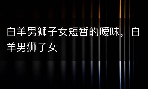 白羊男狮子女短暂的暧昧，白羊男狮子女