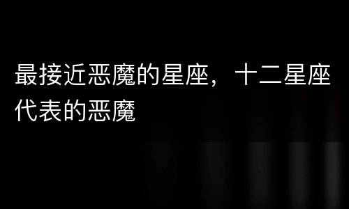 最接近恶魔的星座，十二星座代表的恶魔