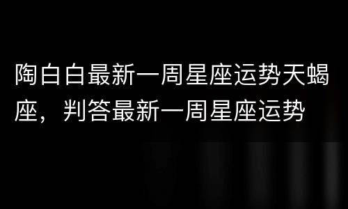 陶白白最新一周星座运势天蝎座，判答最新一周星座运势