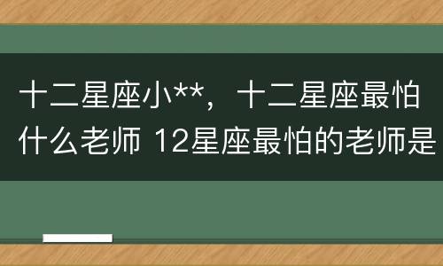 十二星座小**，十二星座最怕什么老师 12星座最怕的老师是什么