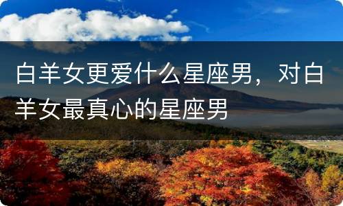 白羊女更爱什么星座男，对白羊女最真心的星座男