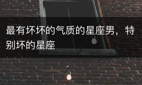 最有坏坏的气质的星座男，特别坏的星座