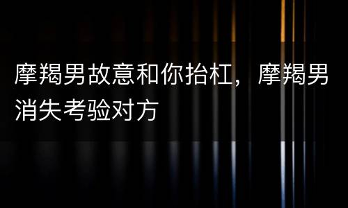 摩羯男故意和你抬杠，摩羯男消失考验对方