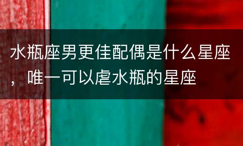 水瓶座男更佳配偶是什么星座，唯一可以虐水瓶的星座