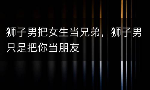狮子男把女生当兄弟，狮子男只是把你当朋友