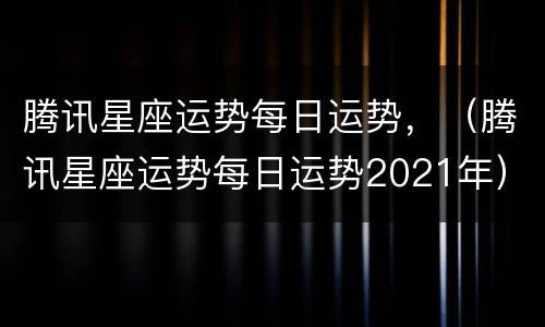 腾讯星座运势每日运势，（腾讯星座运势每日运势2021年）