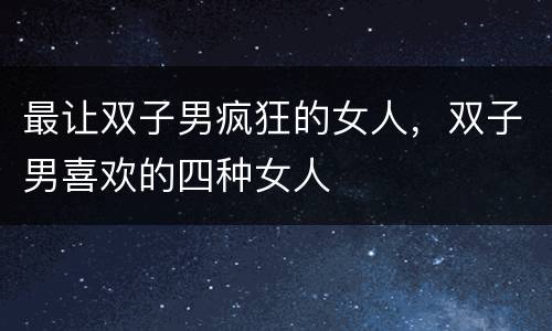 最让双子男疯狂的女人，双子男喜欢的四种女人