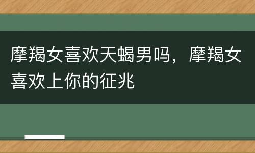摩羯女喜欢天蝎男吗，摩羯女喜欢上你的征兆